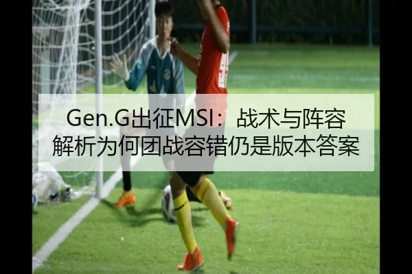 Gen.G出征MSI：战术与阵容解析为何团战容错仍是版本答案