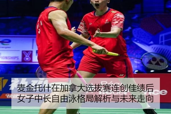 麦金托什在加拿大选拔赛连创佳绩后 女子中长自由泳格局解析与未来走向