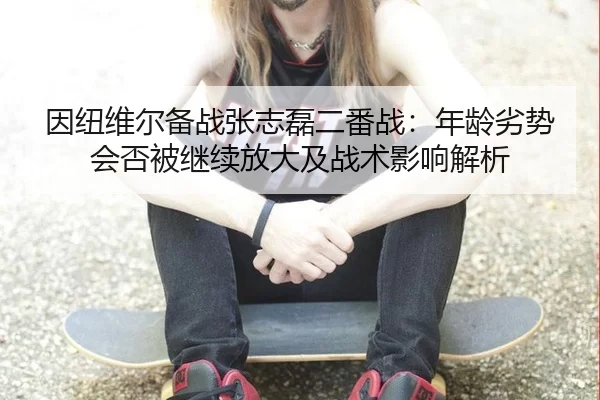 因纽维尔备战张志磊二番战：年龄劣势会否被继续放大及战术影响解析